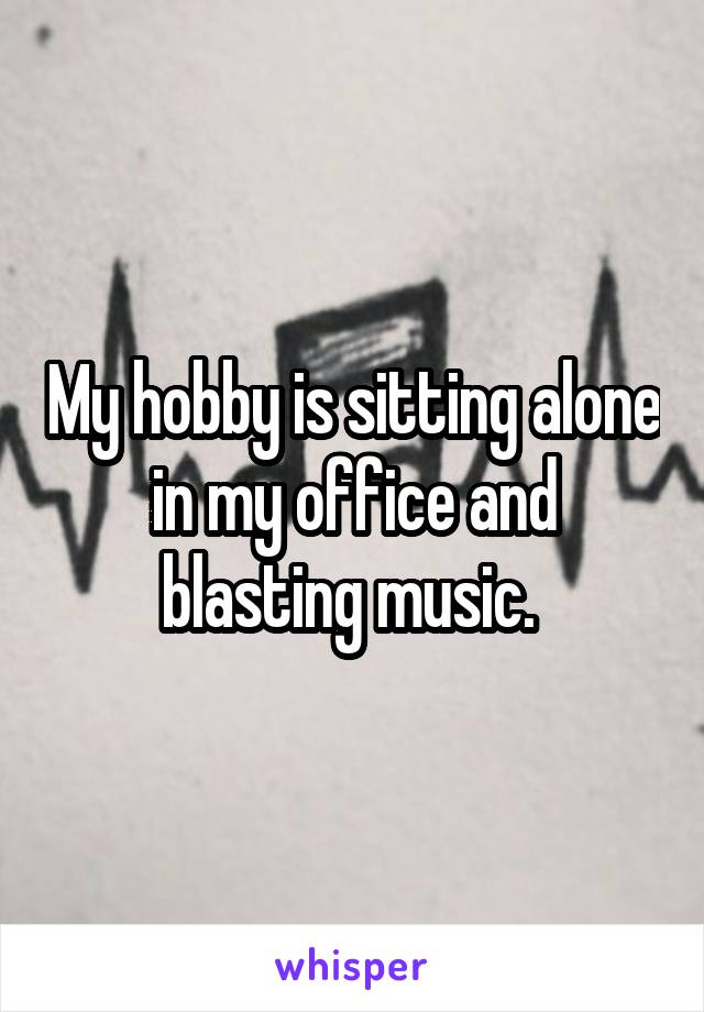 My hobby is sitting alone in my office and blasting music. 