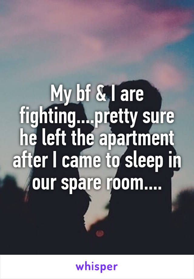 My bf & I are fighting....pretty sure he left the apartment after I came to sleep in our spare room....