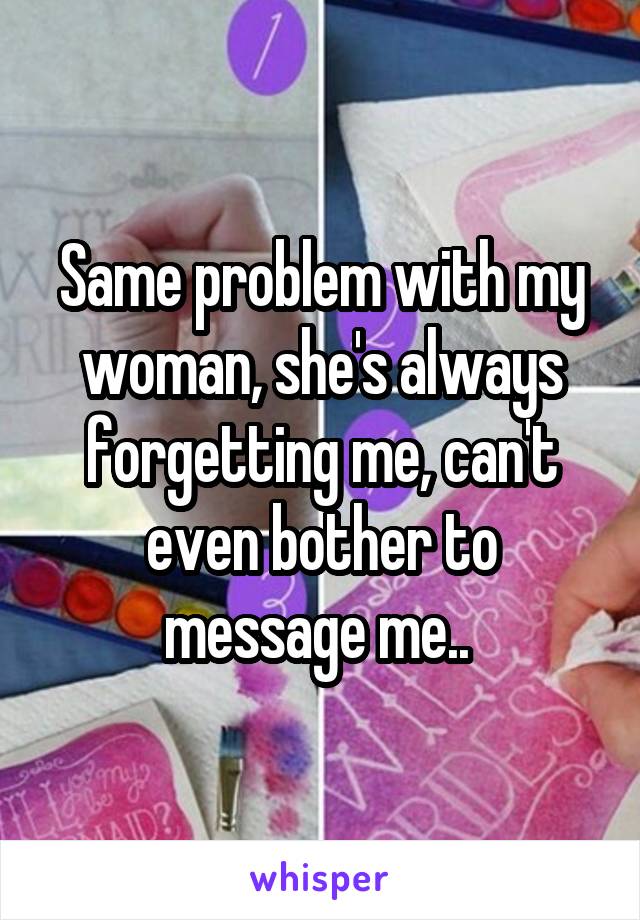 Same problem with my woman, she's always forgetting me, can't even bother to message me.. 