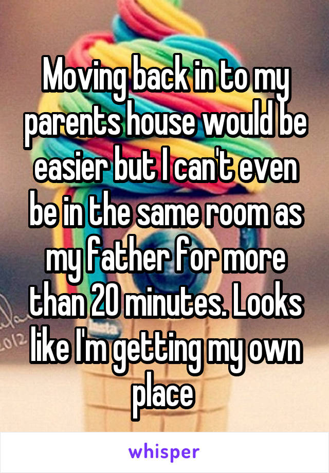 Moving back in to my parents house would be easier but I can't even be in the same room as my father for more than 20 minutes. Looks like I'm getting my own place 