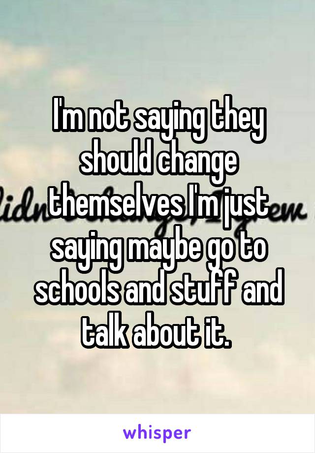 I'm not saying they should change themselves I'm just saying maybe go to schools and stuff and talk about it. 