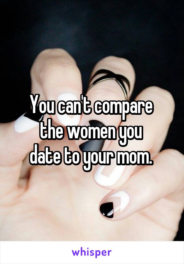 You can't compare 
the women you 
date to your mom. 