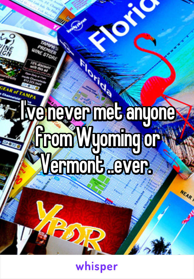 I've never met anyone from Wyoming or Vermont ..ever. 