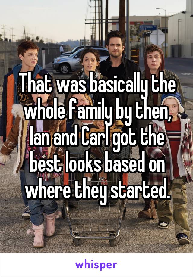 That was basically the whole family by then, Ian and Carl got the best looks based on where they started.