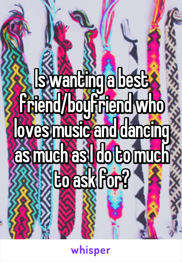 Is wanting a best friend/boyfriend who loves music and dancing as much as I do to much to ask for?