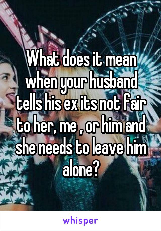 What does it mean when your husband tells his ex its not fair to her, me , or him and she needs to leave him alone?