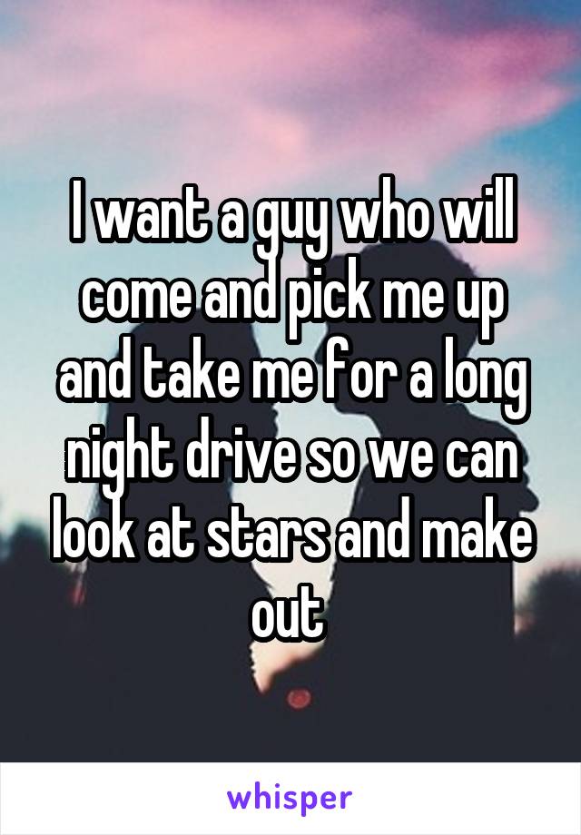 I want a guy who will come and pick me up and take me for a long night drive so we can look at stars and make out 