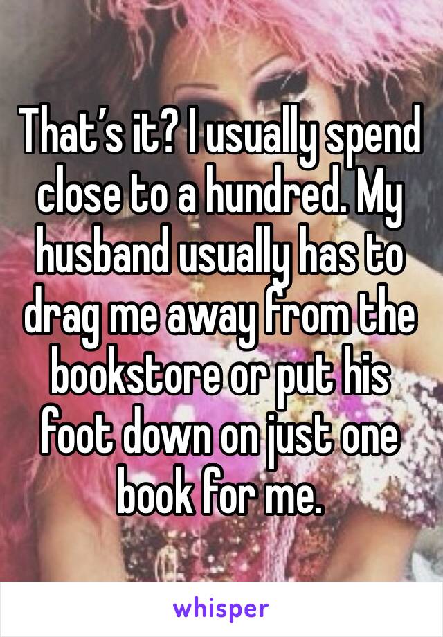 That’s it? I usually spend close to a hundred. My husband usually has to drag me away from the bookstore or put his foot down on just one book for me. 