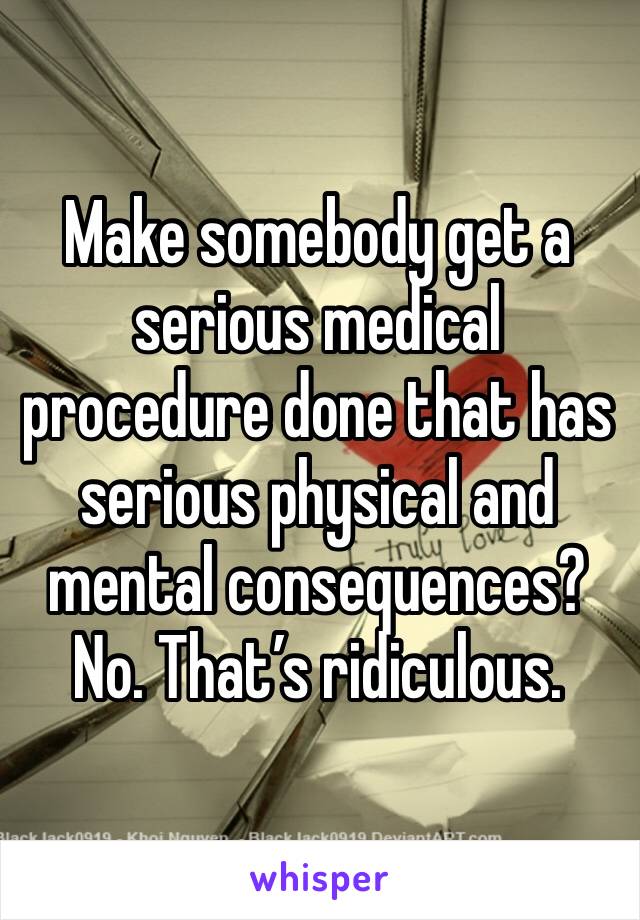 Make somebody get a serious medical procedure done that has serious physical and mental consequences? No. That’s ridiculous.