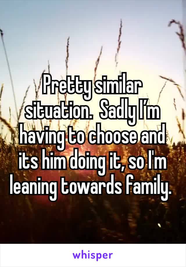 Pretty similar situation.  Sadly I’m having to choose and its him doing it, so I'm leaning towards family. 