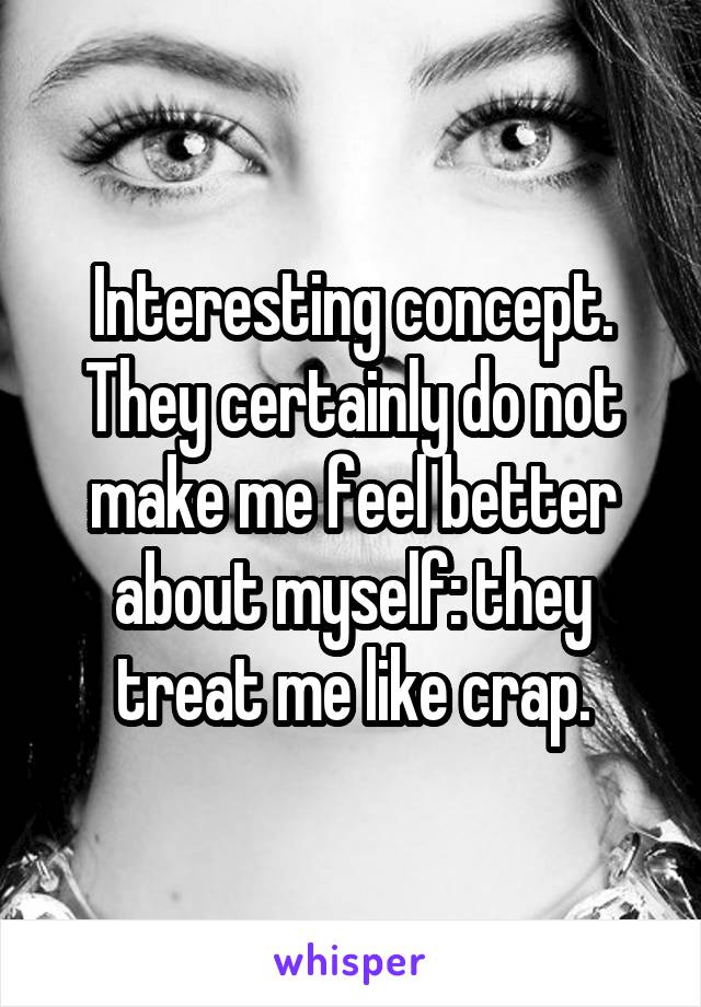 Interesting concept. They certainly do not make me feel better about myself: they treat me like crap.