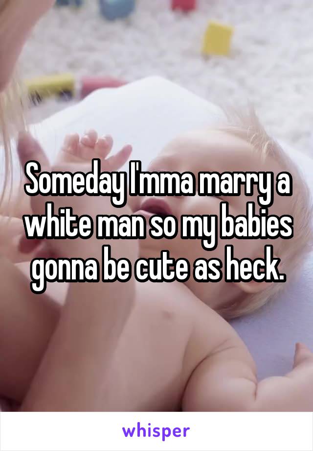 Someday I'mma marry a white man so my babies gonna be cute as heck.