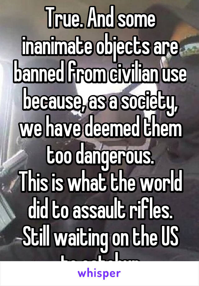 True. And some inanimate objects are banned from civilian use because, as a society, we have deemed them too dangerous.
This is what the world did to assault rifles. Still waiting on the US to catchup