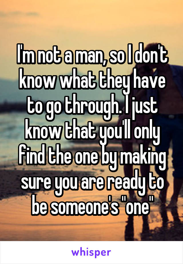 I'm not a man, so I don't know what they have to go through. I just know that you'll only find the one by making sure you are ready to be someone's "one"