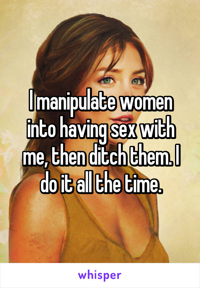 I manipulate women into having sex with me, then ditch them. I do it all the time.