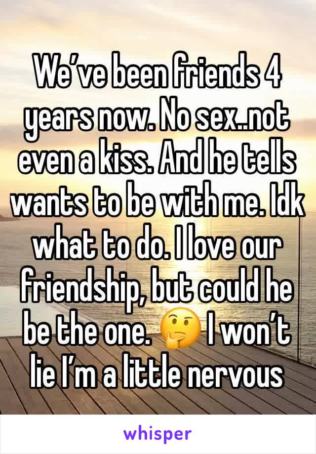 We’ve been friends 4 years now. No sex..not even a kiss. And he tells wants to be with me. Idk what to do. I love our friendship, but could he be the one. 🤔 I won’t lie I’m a little nervous 