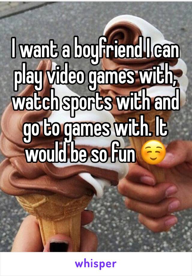 I want a boyfriend I can play video games with, watch sports with and go to games with. It would be so fun ☺️