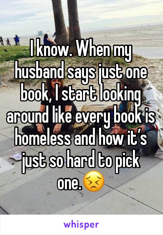 I know. When my husband says just one book, I start looking around like every book is homeless and how it’s just so hard to pick one.😣
