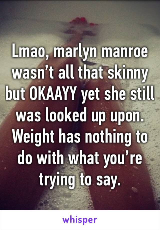 Lmao, marlyn manroe wasn’t all that skinny but OKAAYY yet she still was looked up upon. Weight has nothing to do with what you’re trying to say.