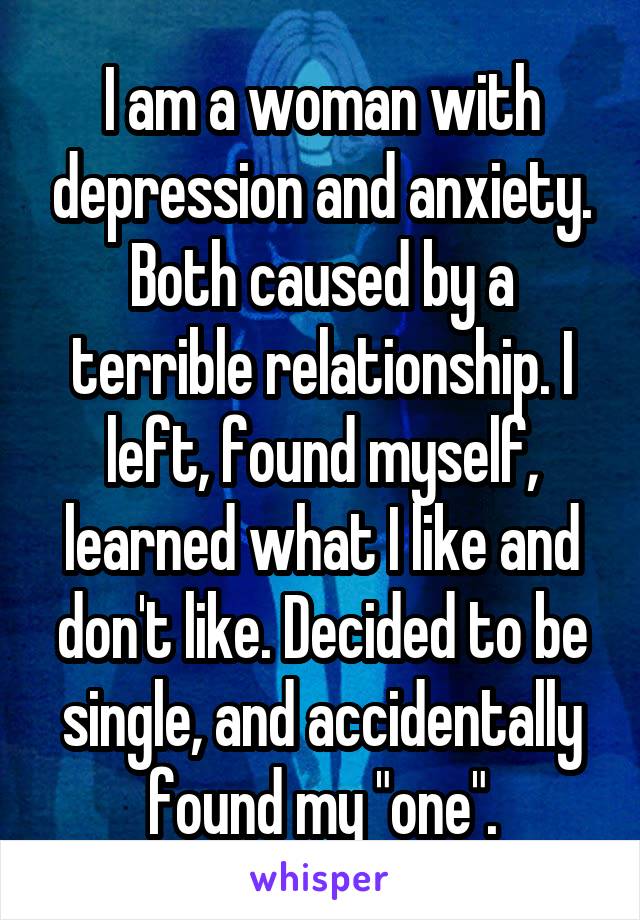 I am a woman with depression and anxiety. Both caused by a terrible relationship. I left, found myself, learned what I like and don't like. Decided to be single, and accidentally found my "one".