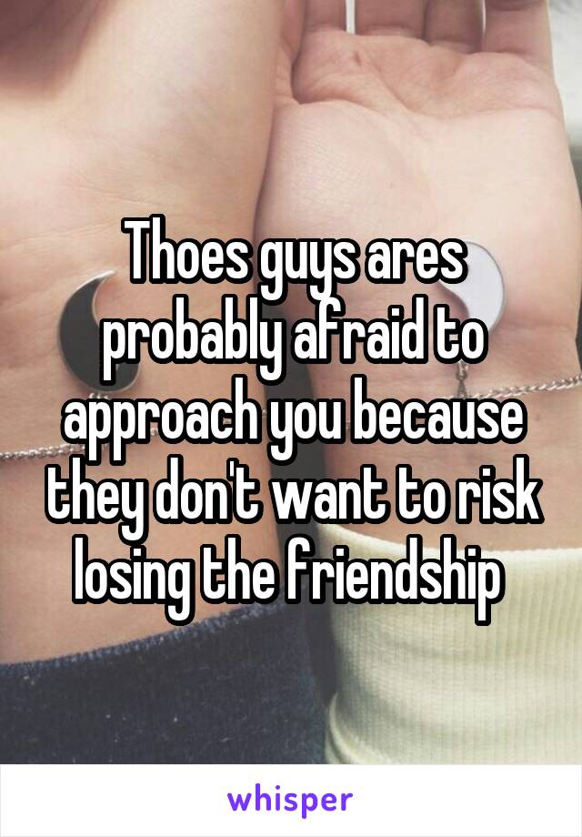 Thoes guys ares probably afraid to approach you because they don't want to risk losing the friendship 