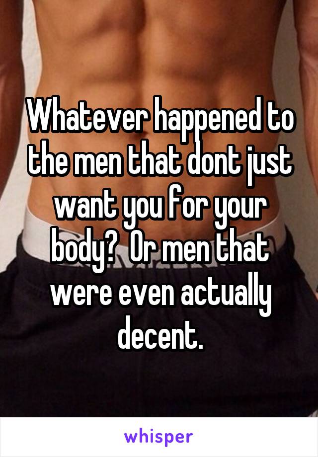 Whatever happened to the men that dont just want you for your body?  Or men that were even actually decent.