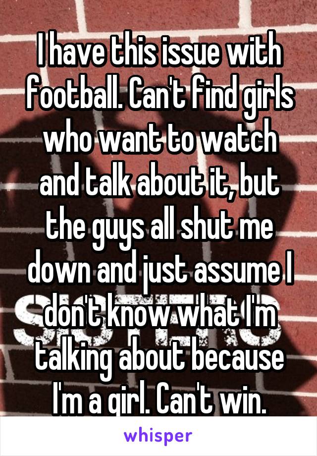 I have this issue with football. Can't find girls who want to watch and talk about it, but the guys all shut me down and just assume I don't know what I'm talking about because I'm a girl. Can't win.