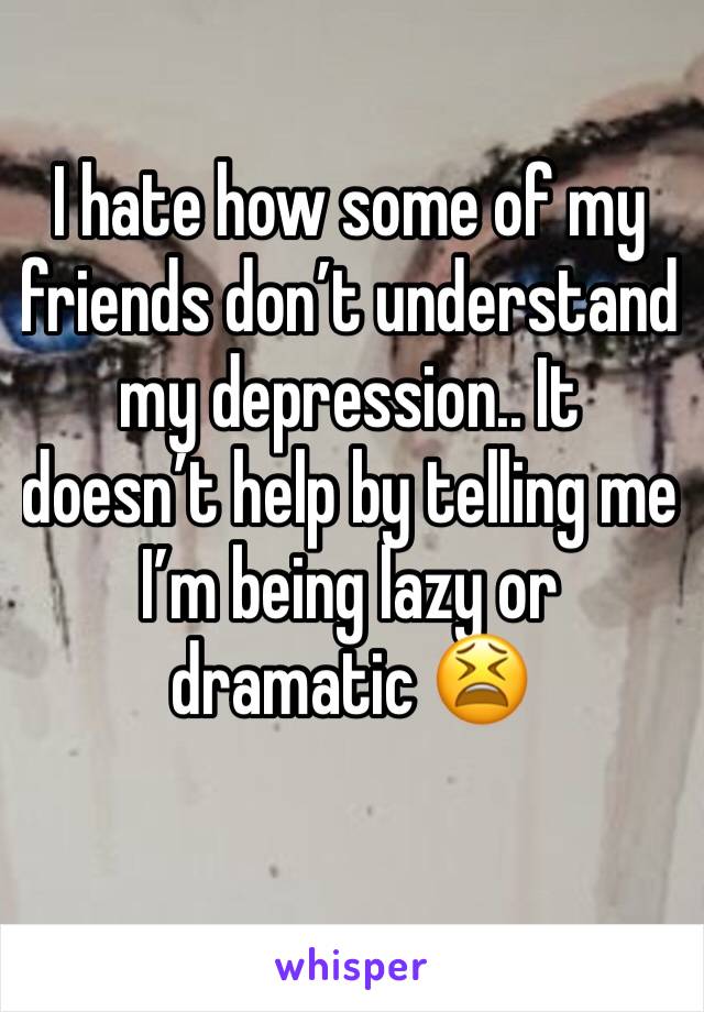 I hate how some of my friends don’t understand my depression.. It doesn’t help by telling me I’m being lazy or dramatic 😫