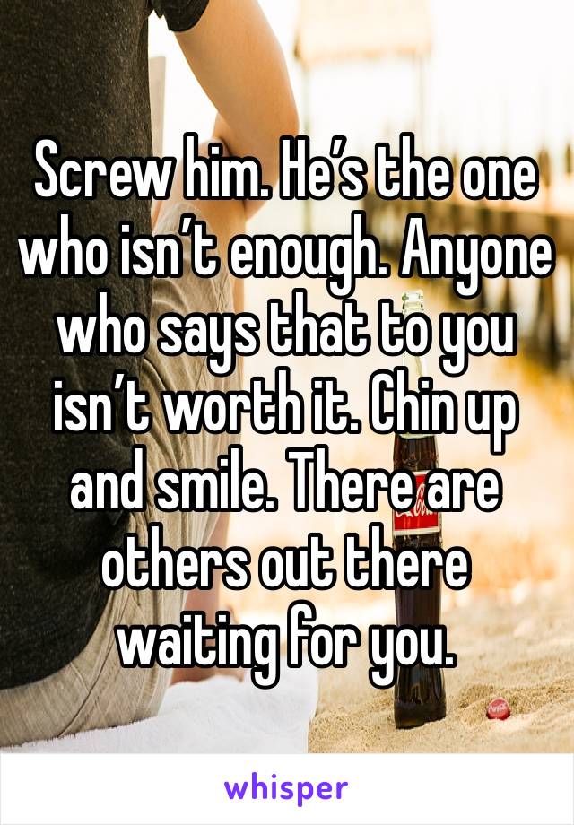 Screw him. He’s the one who isn’t enough. Anyone who says that to you isn’t worth it. Chin up and smile. There are others out there waiting for you.