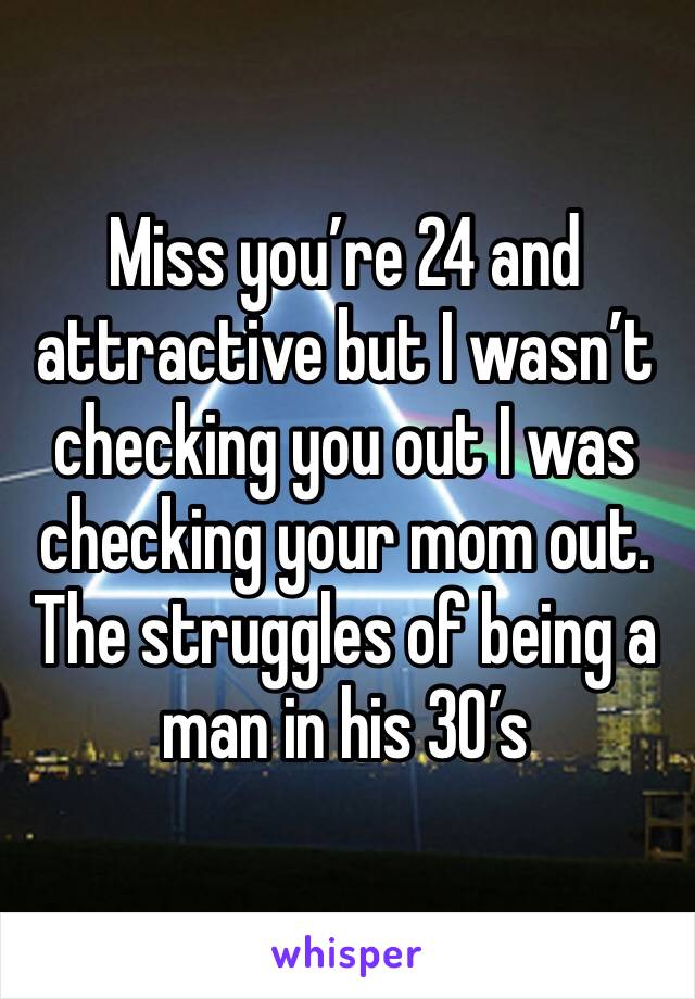 Miss you’re 24 and attractive but I wasn’t checking you out I was checking your mom out. The struggles of being a man in his 30’s