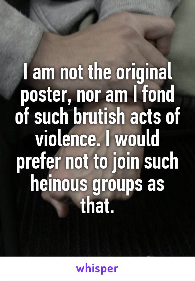 I am not the original poster, nor am I fond of such brutish acts of violence. I would prefer not to join such heinous groups as that.