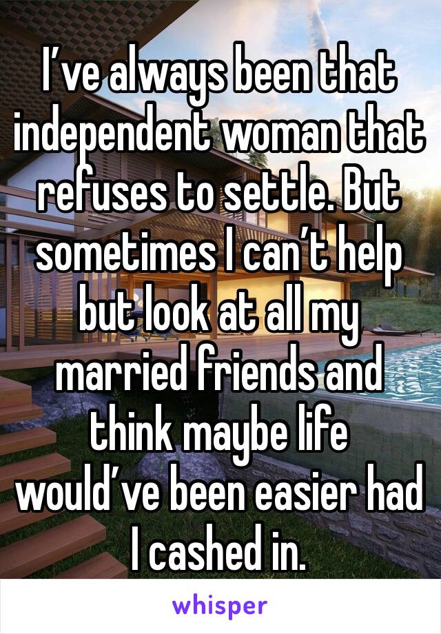 I’ve always been that independent woman that refuses to settle. But sometimes I can’t help but look at all my married friends and think maybe life would’ve been easier had I cashed in. 