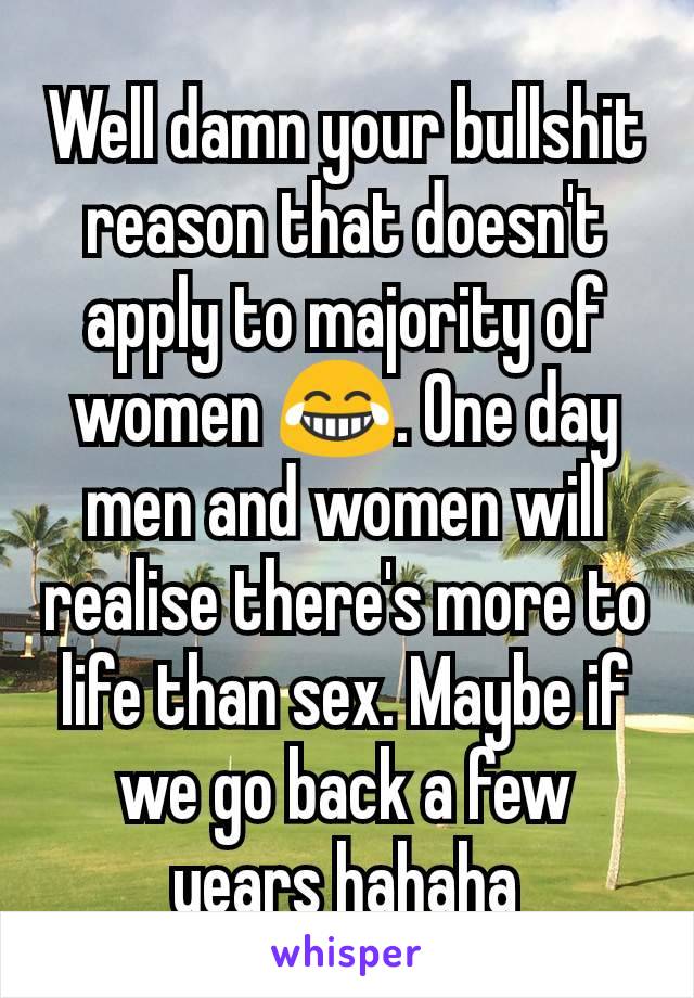 Well damn your bullshit reason that doesn't apply to majority of women 😂. One day men and women will realise there's more to life than sex. Maybe if we go back a few years hahaha