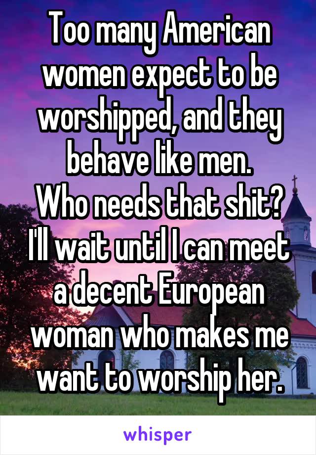 Too many American women expect to be worshipped, and they behave like men.
Who needs that shit?
I'll wait until I can meet a decent European woman who makes me want to worship her.
