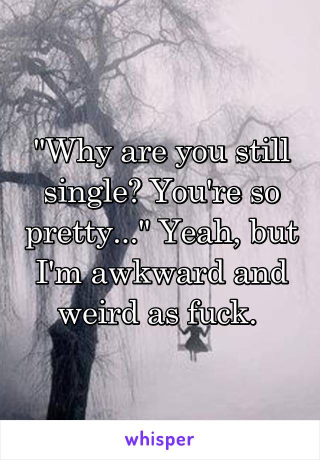 "Why are you still single? You're so pretty..." Yeah, but I'm awkward and weird as fuck. 