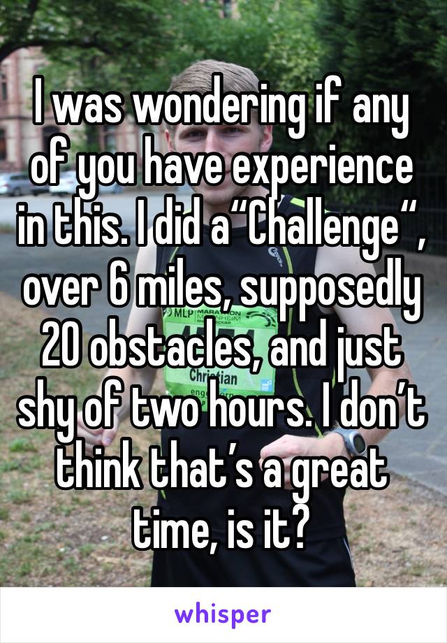 I was wondering if any of you have experience in this. I did a“Challenge“, over 6 miles, supposedly 20 obstacles, and just shy of two hours. I don’t think that’s a great time, is it?