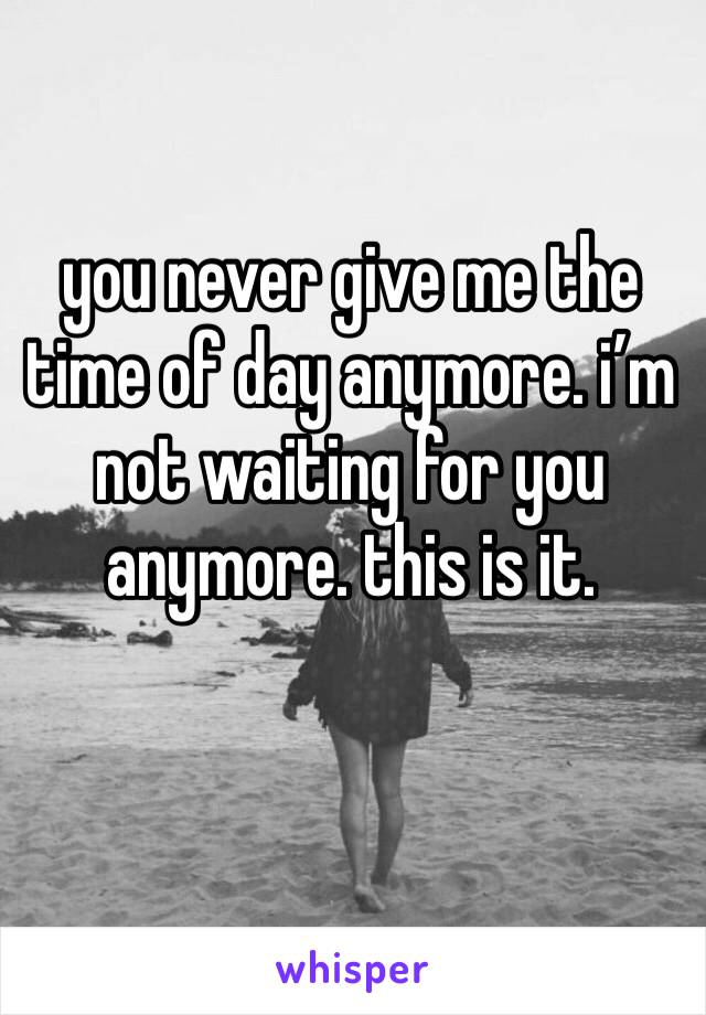 you never give me the time of day anymore. i’m not waiting for you anymore. this is it.