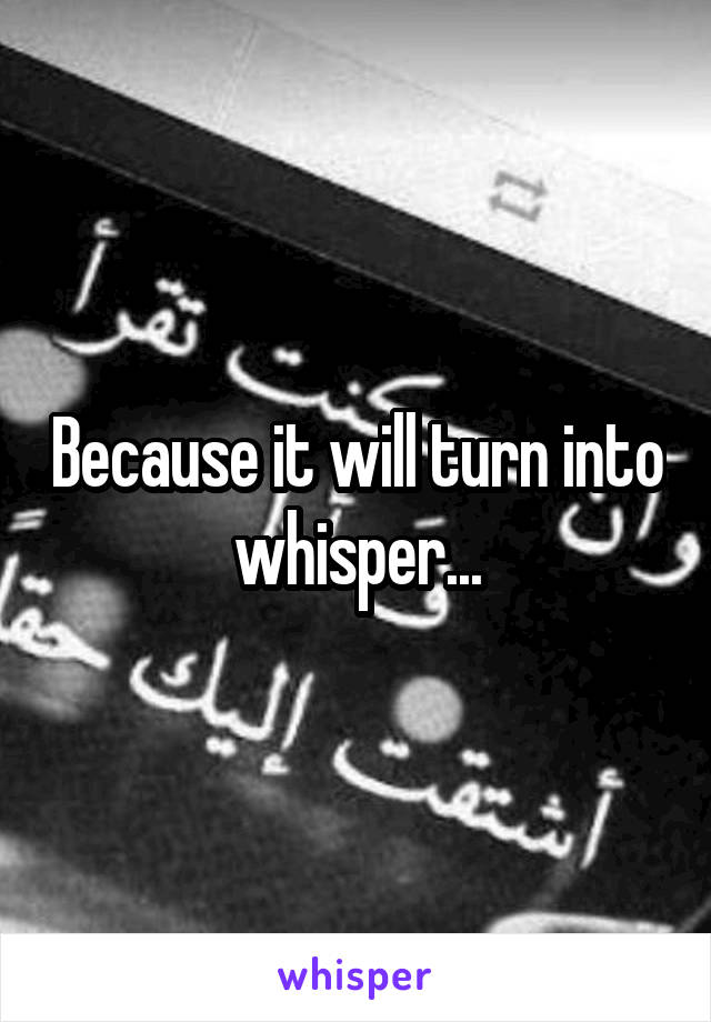 Because it will turn into whisper...