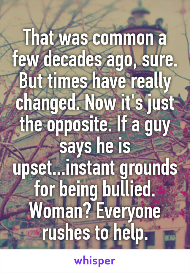 That was common a few decades ago, sure. But times have really changed. Now it's just the opposite. If a guy says he is upset...instant grounds for being bullied. Woman? Everyone rushes to help.