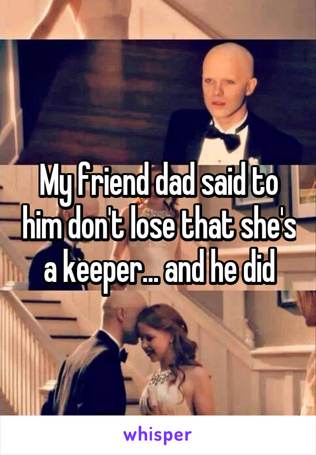 My friend dad said to him don't lose that she's a keeper... and he did