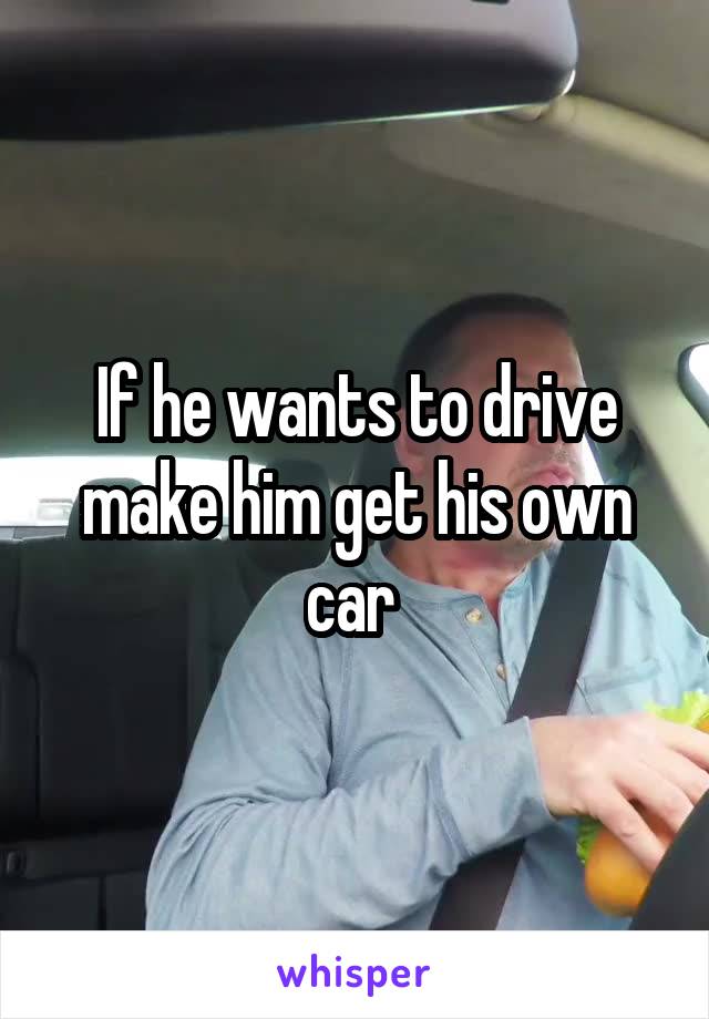 If he wants to drive make him get his own car 