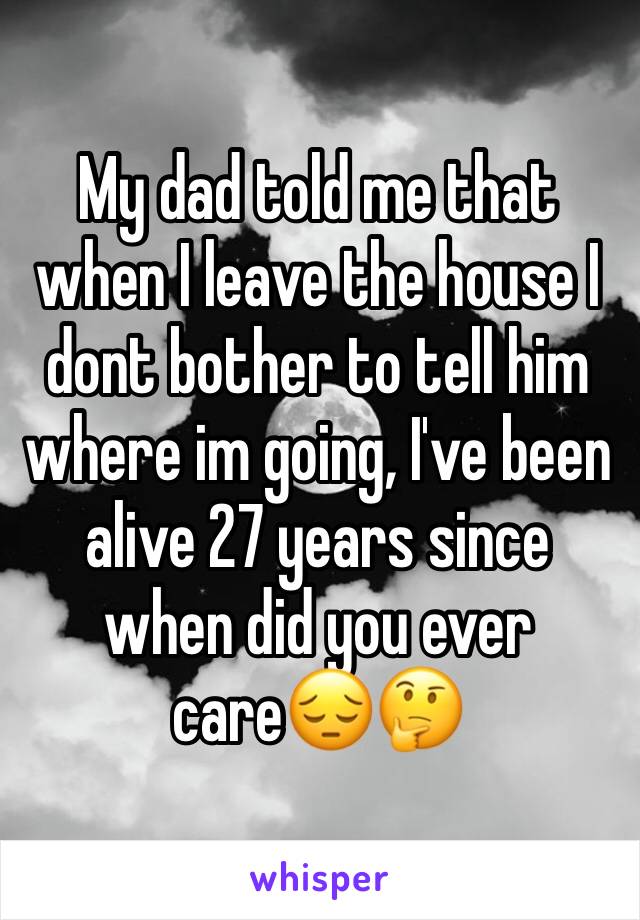 My dad told me that when I leave the house I dont bother to tell him where im going, I've been alive 27 years since when did you ever care😔🤔