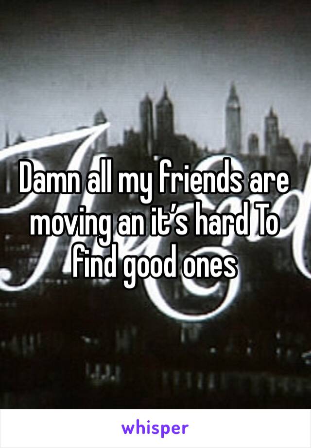 Damn all my friends are moving an it’s hard To find good ones 