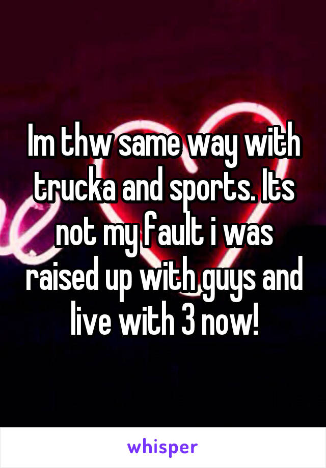 Im thw same way with trucka and sports. Its not my fault i was raised up with guys and live with 3 now!