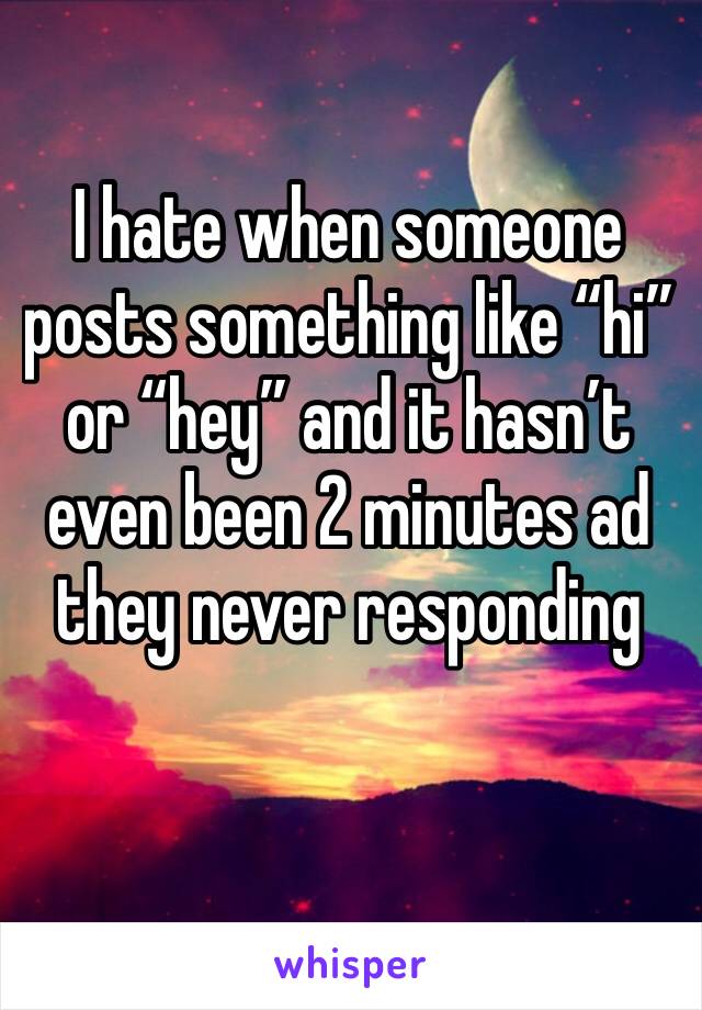 I hate when someone posts something like “hi” or “hey” and it hasn’t even been 2 minutes ad they never responding 