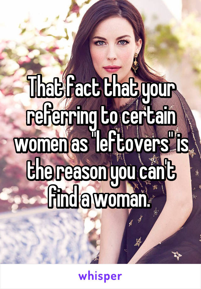 That fact that your referring to certain women as "leftovers" is the reason you can't find a woman. 