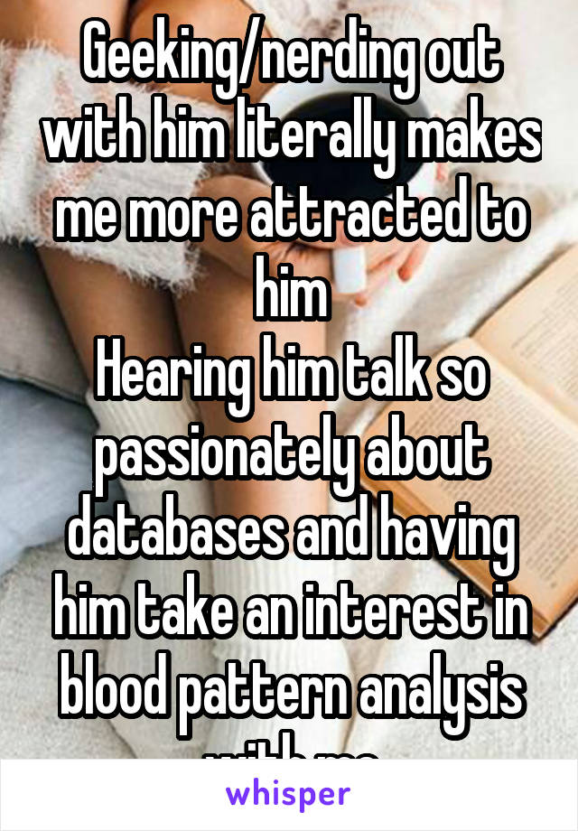 Geeking/nerding out with him literally makes me more attracted to him
Hearing him talk so passionately about databases and having him take an interest in blood pattern analysis with me