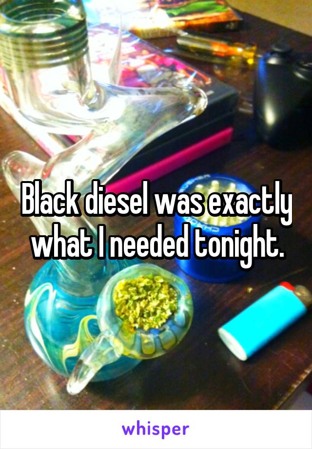 Black diesel was exactly what I needed tonight.