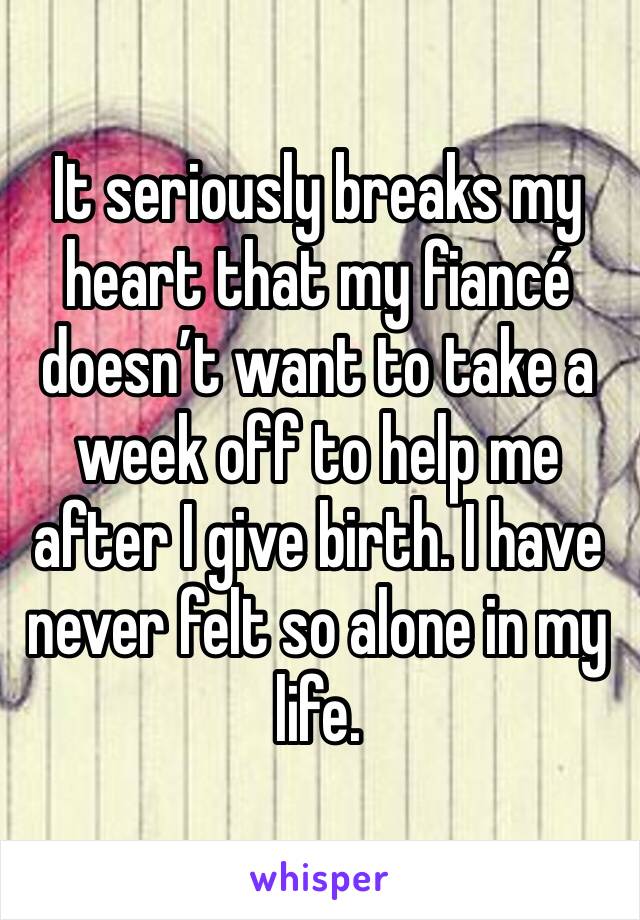 It seriously breaks my heart that my fiancé doesn’t want to take a week off to help me after I give birth. I have never felt so alone in my life. 