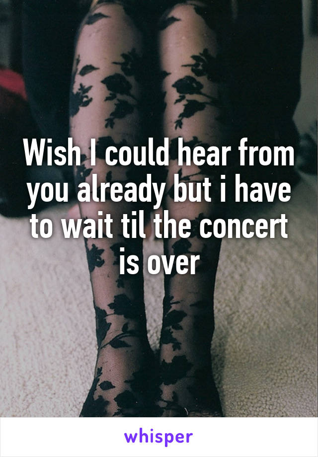 Wish I could hear from you already but i have to wait til the concert is over
